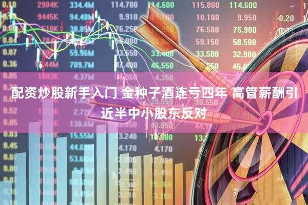 配资炒股新手入门 金种子酒连亏四年 高管薪酬引近半中小股东反对