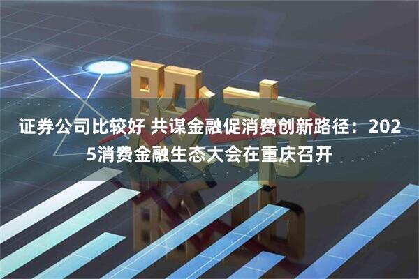 证券公司比较好 共谋金融促消费创新路径：2025消费金融生态大会在重庆召开