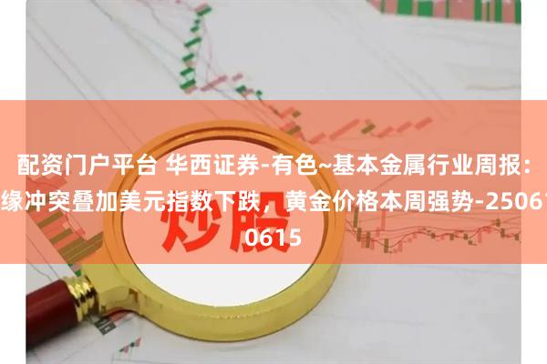 配资门户平台 华西证券-有色~基本金属行业周报：地缘冲突叠加美元指数下跌，黄金价格本周强势-250615