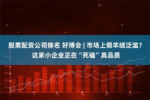 股票配资公司排名 好博会 | 市场上假羊绒泛滥？ 这家小企业正在“死磕”真品质
