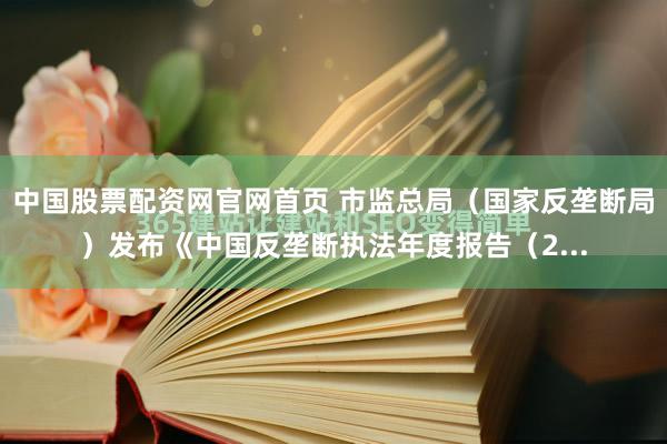 中国股票配资网官网首页 市监总局（国家反垄断局）发布《中国反垄断执法年度报告（2...