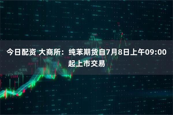 今日配资 大商所：纯苯期货自7月8日上午09:00起上市交易
