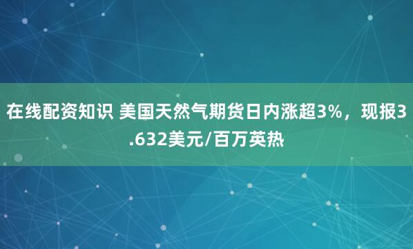 在线配资知识 美国天然气期货日内涨超3%，现报3.632美元/百万英热
