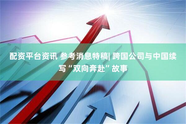 配资平台资讯 参考消息特稿| 跨国公司与中国续写“双向奔赴”故事