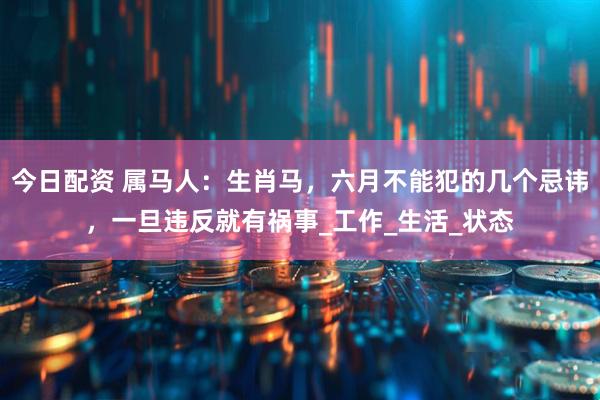 今日配资 属马人：生肖马，六月不能犯的几个忌讳，一旦违反就有祸事_工作_生活_状态