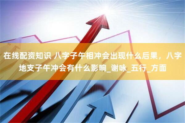在线配资知识 八字子午相冲会出现什么后果，八字地支子午冲会有什么影响_谢咏_五行_方面