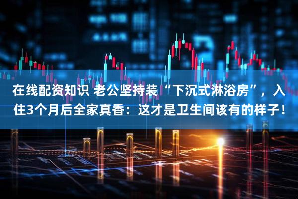 在线配资知识 老公坚持装 “下沉式淋浴房”，入住3个月后全家真香：这才是卫生间该有的样子！