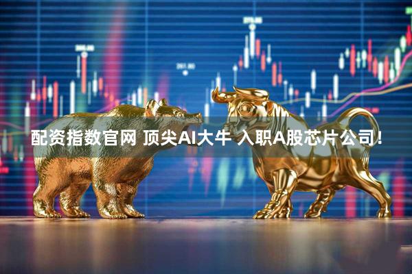 配资指数官网 顶尖AI大牛 入职A股芯片公司！