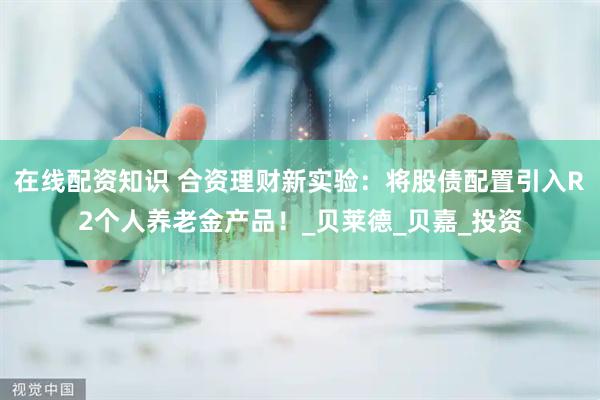 在线配资知识 合资理财新实验：将股债配置引入R2个人养老金产品！_贝莱德_贝嘉_投资