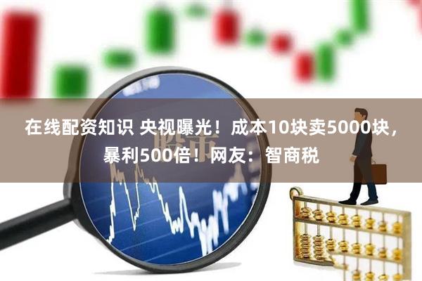 在线配资知识 央视曝光！成本10块卖5000块，暴利500倍！网友：智商税