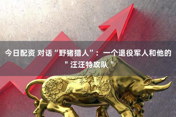 今日配资 对话“野猪猎人”：一个退役军人和他的＂汪汪特攻队＂