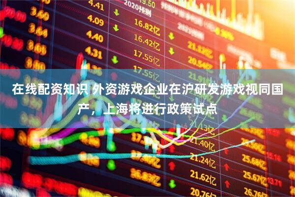 在线配资知识 外资游戏企业在沪研发游戏视同国产，上海将进行政策试点