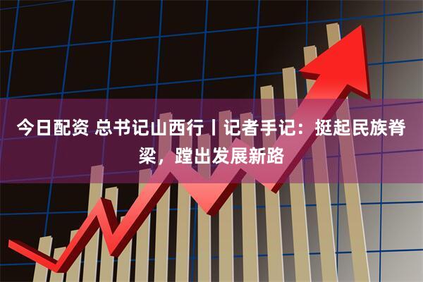 今日配资 总书记山西行丨记者手记：挺起民族脊梁，蹚出发展新路