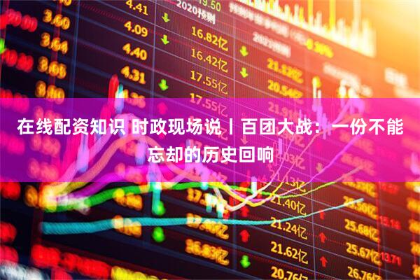 在线配资知识 时政现场说丨百团大战：一份不能忘却的历史回响