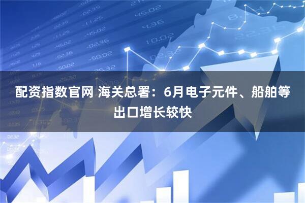 配资指数官网 海关总署：6月电子元件、船舶等出口增长较快
