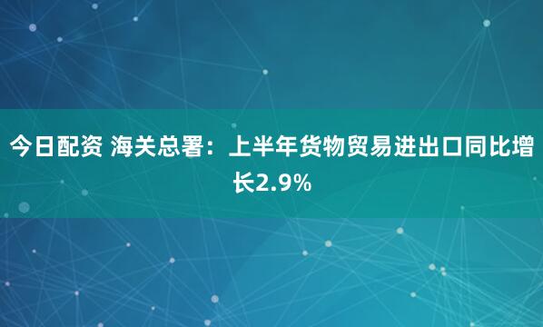 今日配资 海关总署：上半年货物贸易进出口同比增长2.9%