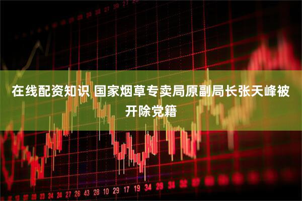 在线配资知识 国家烟草专卖局原副局长张天峰被开除党籍