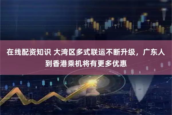 在线配资知识 大湾区多式联运不断升级，广东人到香港乘机将有更多优惠