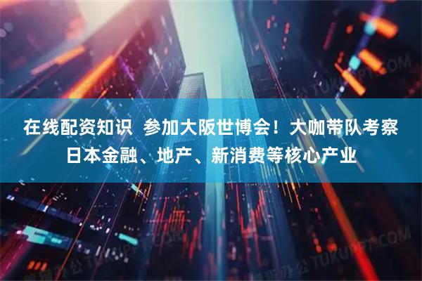 在线配资知识  参加大阪世博会！大咖带队考察日本金融、地产、新消费等核心产业