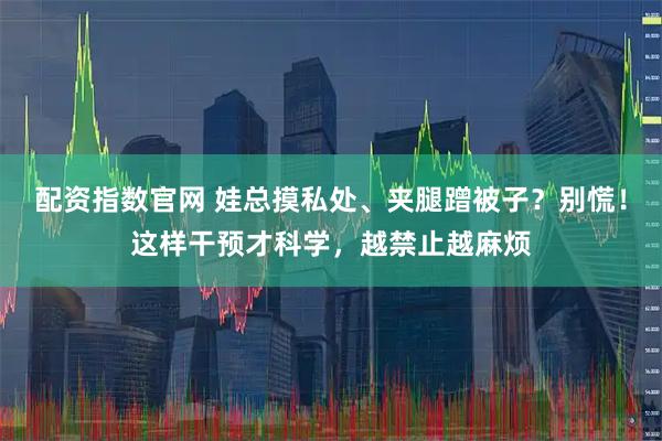 配资指数官网 娃总摸私处、夹腿蹭被子？别慌！这样干预才科学，越禁止越麻烦