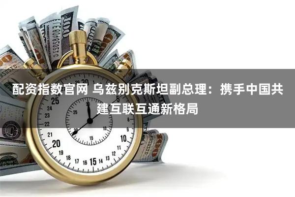 配资指数官网 乌兹别克斯坦副总理：携手中国共建互联互通新格局