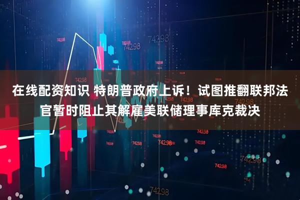 在线配资知识 特朗普政府上诉！试图推翻联邦法官暂时阻止其解雇美联储理事库克裁决