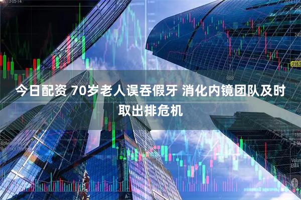 今日配资 70岁老人误吞假牙 消化内镜团队及时取出排危机