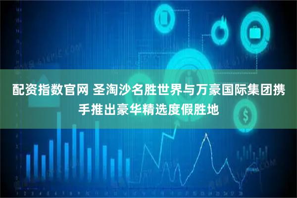 配资指数官网 圣淘沙名胜世界与万豪国际集团携手推出豪华精选度假胜地