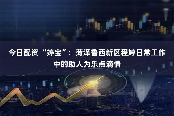 今日配资 “婷宝”：菏泽鲁西新区程婷日常工作中的助人为乐点滴情