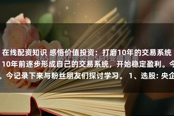 在线配资知识 感悟价值投资：打磨10年的交易系统！ 经过25年的摸爬滚打，10年前逐步形成自己的交易系统，开始稳定盈利。今记录下来与粉丝朋友们探讨学习。 1、选股: 央企大盘股，前十大股东持...