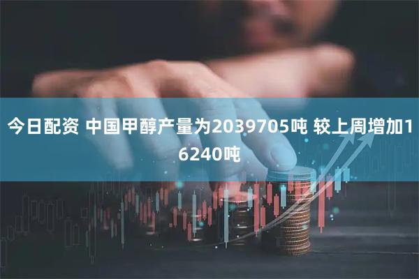 今日配资 中国甲醇产量为2039705吨 较上周增加16240吨