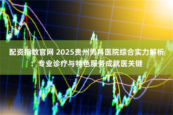 配资指数官网 2025贵州男科医院综合实力解析：专业诊疗与特色服务成就医关键
