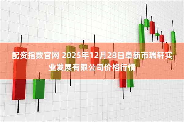 配资指数官网 2025年12月28日阜新市瑞轩实业发展有限公司价格行情